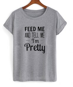 feed me and tell me im pretty tshirt