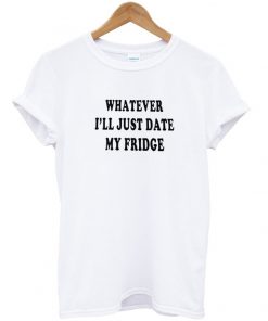 whatever ill just date my fridge tshirt