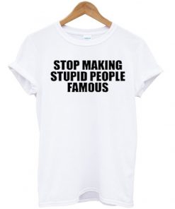 stop making stupid people famous t-shirt