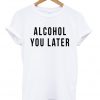 alcohol you later tshirt