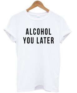 alcohol you later tshirt