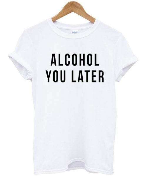 alcohol you later tshirt