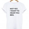 Not yet i want to hear you beg T-shirt