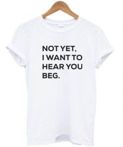 Not yet i want to hear you beg T-shirt