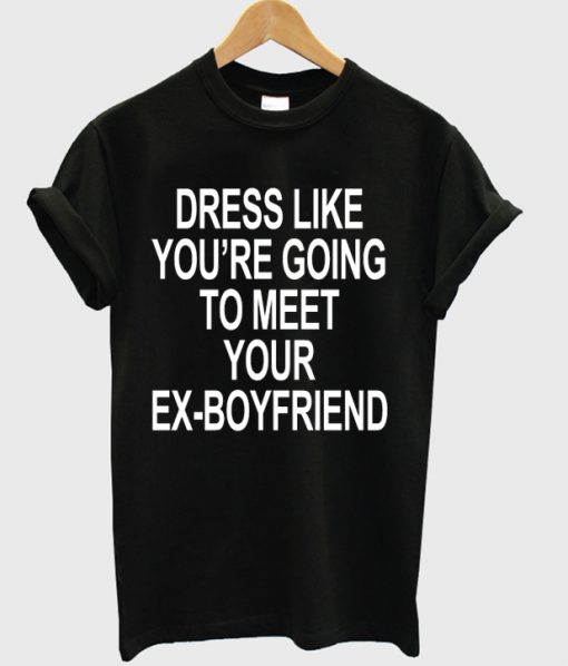 Dress Like You Are Going To Meet Your Ex Boyfriend T-shirt