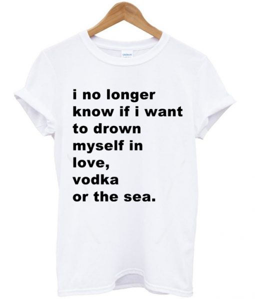 I No Longer Know If I Want To Drown Myself In Love Vodka Or The Sea T-shirt