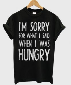 im sorry for what i sad when i was hungry tshirt