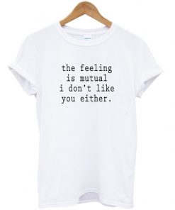 the feeling is mutual i dont like you either t-shirt