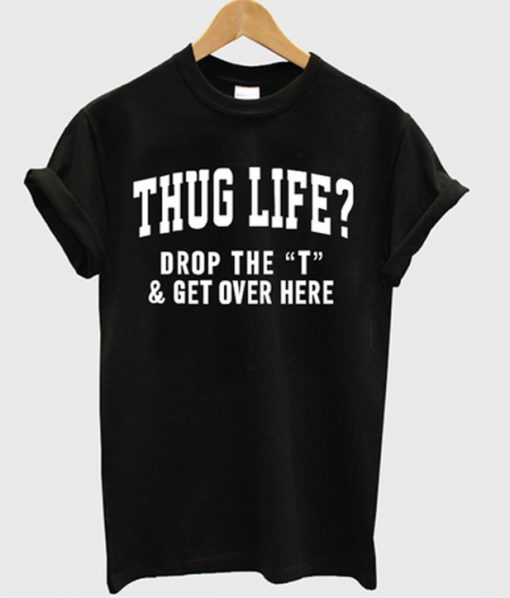 thug life drop the t & get over here t-shirt