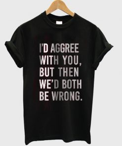 i'd agree with you but then we'd both be boring tshirt