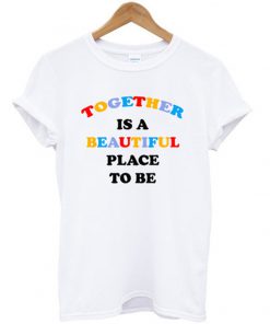 together is a beautiful place to be t-shirt