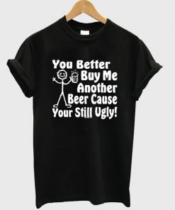 you better buy me another beer cause your still ugly t-shirt