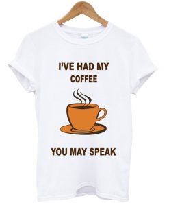 i've had my coffee you may speak t-shirt